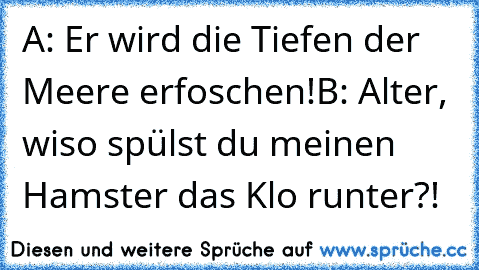 A: Er wird die Tiefen der Meere erfoschen!
B: Alter, wiso spülst du meinen Hamster das Klo runter?!