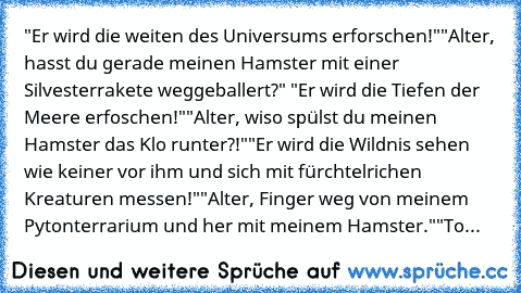 "Er wird die weiten des Universums erforschen!"
"Alter, hasst du gerade meinen Hamster mit einer Silvesterrakete weggeballert?" 
"Er wird die Tiefen der Meere erfoschen!"
"Alter, wiso spülst du meinen Hamster das Klo runter?!"
"Er wird die Wildnis sehen wie keiner vor ihm und sich mit fürchtelrichen Kreaturen messen!"
"Alter, Finger weg von meinem Pytonterrarium und her mit meinem Hamster."
"To...