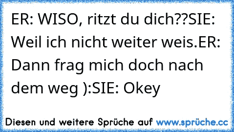 ER: WISO, ritzt du dich??
SIE: Weil ich nicht weiter weis.
ER: Dann frag mich doch nach dem weg ):
SIE: Okey ♥