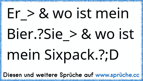 Er_> & wo ist mein Bier.?
Sie_> & wo ist mein Sixpack.?
;D