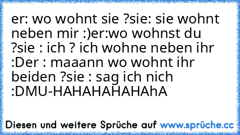 er: wo wohnt sie ?
sie: sie wohnt neben mir :)
er:wo wohnst du ?
sie : ich ? ich wohne neben ihr :D
er : maaann wo wohnt ihr beiden ?
sie : sag ich nich :D
MU-HAHAHAHAHAhA