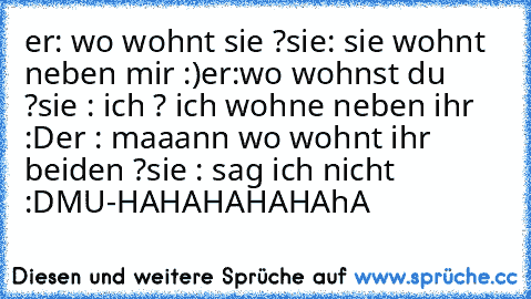 er: wo wohnt sie ?
sie: sie wohnt neben mir :)
er:wo wohnst du ?
sie : ich ? ich wohne neben ihr :D
er : maaann wo wohnt ihr beiden ?
sie : sag ich nicht :D
MU-HAHAHAHAHAhA