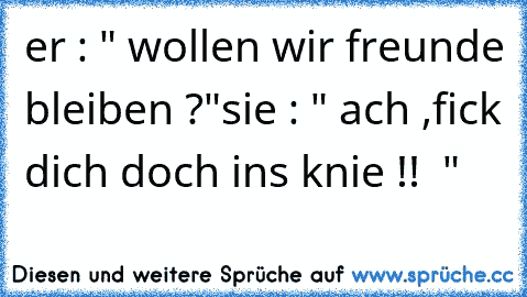 er : " wollen wir freunde bleiben ?"
sie : " ach ,fick dich doch ins knie !!  "