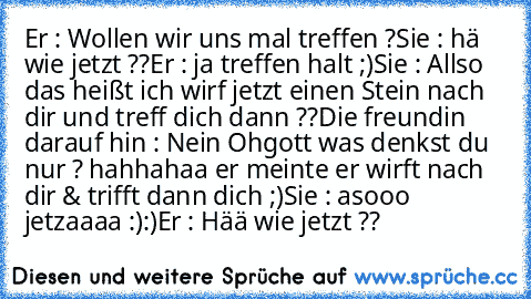 Er : Wollen wir uns mal treffen ?
Sie : hä wie jetzt ??
Er : ja treffen halt ;)
Sie : Allso das heißt ich wirf jetzt einen Stein nach dir und treff dich dann ??
Die freundin darauf hin : Nein Ohgott was denkst du nur ? hahhahaa er meinte er wirft nach dir & trifft dann dich ;)
Sie : asooo jetzaaaa :):)
Er : Hää wie jetzt ??