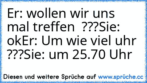 Er: wollen wir uns mal treffen  ???
Sie: ok
Er: Um wie viel uhr ???
Sie: um 25.70 Uhr