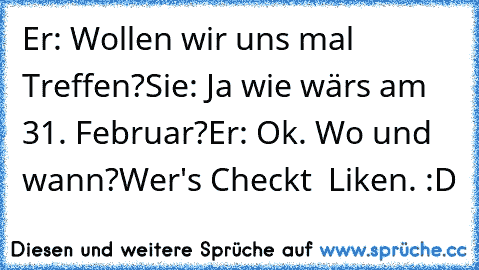 Er: Wollen wir uns mal Treffen?
Sie: Ja wie wärs am 31. Februar?
Er: Ok. Wo und wann?
Wer's Checkt  Liken. :D