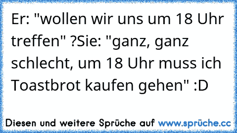 Er: "wollen wir uns um 18 Uhr treffen" ?
Sie: "ganz, ganz schlecht, um 18 Uhr muss ich Toastbrot kaufen gehen" :D