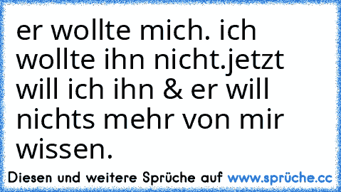 er wollte mich. ich wollte ihn nicht.
jetzt will ich ihn & er will nichts mehr von mir wissen.