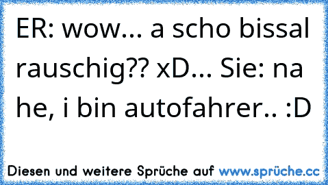 ER: wow... a scho bissal rauschig?? xD... Sie: na he, i bin autofahrer.. :D