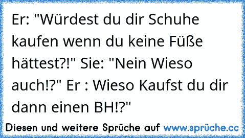 Er: "Würdest du dir Schuhe kaufen wenn du keine Füße hättest?!" Sie: "Nein Wieso auch!?" Er : Wieso Kaufst du dir dann einen BH!?"