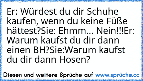 Er: Würdest du dir Schuhe kaufen, wenn du keine Füße hättest?
Sie: Ehmm... Nein!!!
Er: Warum kaufst du dir dann einen BH?
Sie:Warum kaufst du dir dann Hosen?