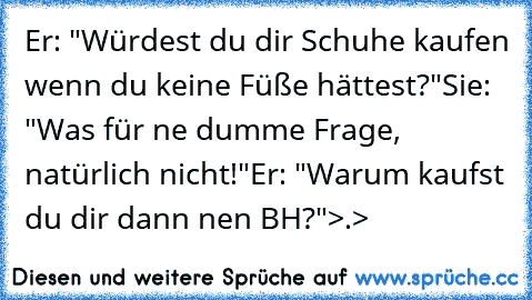 Er: "Würdest du dir Schuhe kaufen wenn du keine Füße hättest?"
Sie: "Was für ne dumme Frage, natürlich nicht!"
Er: "Warum kaufst du dir dann nen BH?"
>.>