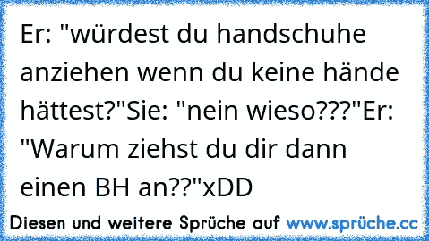 Er: "würdest du handschuhe anziehen wenn du keine hände hättest?"
Sie: "nein wieso???"
Er: "Warum ziehst du dir dann einen BH an??"
xDD