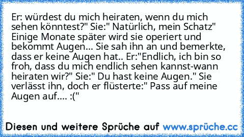 Er: würdest du mich heiraten, wenn du mich sehen könntest?" Sie:" Natürlich, mein Schatz" Einige Monate später wird sie operiert und bekommt Augen... Sie sah ihn an und bemerkte, dass er keine Augen hat.. Er:"Endlich, ich bin so froh, dass du mich endlich sehen kannst-wann heiraten wir?" Sie:" Du hast keine Augen." Sie verlässt ihn, doch er flüsterte:" Pass auf meine Augen auf.... :("