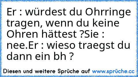 Er : würdest du Ohrringe tragen, wenn du keine Ohren hättest ?
Sie : nee.
Er : wieso traegst du dann ein bh ?