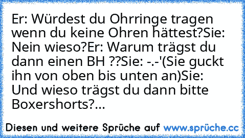 Er: Würdest du Ohrringe tragen wenn du keine Ohren hättest?
Sie: Nein wieso?
Er: Warum trägst du dann einen BH ??
Sie: -.-'
(Sie guckt ihn von oben bis unten an)
Sie: Und wieso trägst du dann bitte Boxershorts?
...