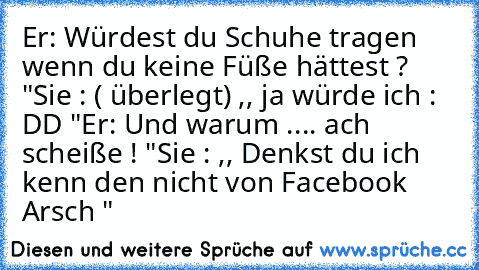 Er: Würdest du Schuhe tragen wenn du keine Füße hättest ? "
Sie : ( überlegt) ,, ja würde ich : DD "
Er: Und warum .... ach scheiße ! "
Sie : ,, Denkst du ich kenn den nicht von Facebook Arsch "