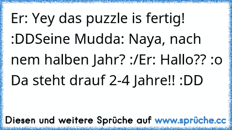 Er: Yey das puzzle is fertig! :DD
Seine Mudda: Naya, nach nem halben Jahr? :/
Er: Hallo?? :o Da steht drauf 2-4 Jahre!! :DD