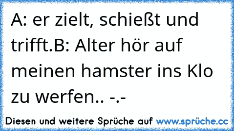 A: er zielt, schießt und trifft.
B: Alter hör auf meinen hamster ins Klo zu werfen.. -.-