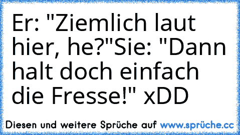 Er: "Ziemlich laut hier, he?"
Sie: "Dann halt doch einfach die Fresse!" xDD