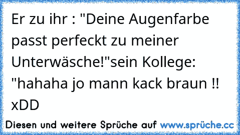 Er zu ihr : "Deine Augenfarbe passt perfeckt zu meiner Unterwäsche!"
sein Kollege: "hahaha jo mann kack braun !! xDD