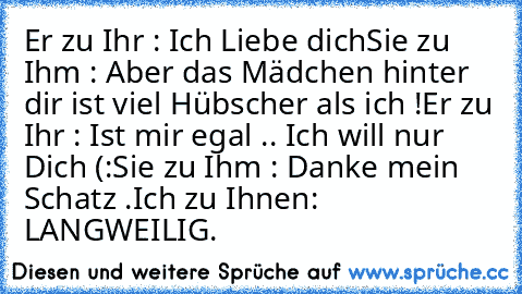 Er zu Ihr : Ich Liebe dich
Sie zu Ihm : Aber das Mädchen hinter dir ist viel Hübscher als ich !
Er zu Ihr : Ist mir egal .. Ich will nur Dich (:
Sie zu Ihm : Danke mein Schatz .
Ich zu Ihnen: LANGWEILIG.