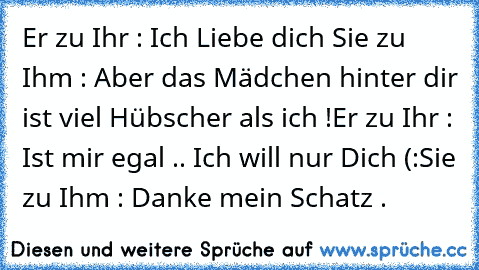 Er zu Ihr : Ich Liebe dich ♥
Sie zu Ihm : Aber das Mädchen hinter dir ist viel Hübscher als ich !
Er zu Ihr : Ist mir egal .. Ich will nur Dich (:
Sie zu Ihm : Danke mein Schatz .