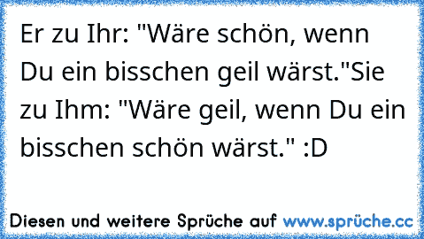 Er zu Ihr: "Wäre schön, wenn Du ein bisschen geil wärst."
Sie zu Ihm: "Wäre geil, wenn Du ein bisschen schön wärst." :D