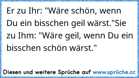 Er zu Ihr: "Wäre schön, wenn Du ein bisschen geil wärst."
Sie zu Ihm: "Wäre geil, wenn Du ein bisschen schön wärst."