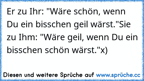 Er zu Ihr: "Wäre schön, wenn Du ein bisschen geil wärst."
Sie zu Ihm: "Wäre geil, wenn Du ein bisschen schön wärst."
x)