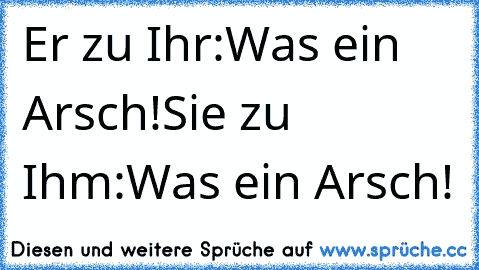 Er zu Ihr:Was ein Arsch!
Sie zu Ihm:Was ein Arsch!