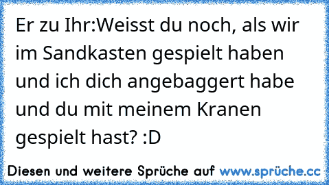 Er zu Ihr:
Weisst du noch, als wir im Sandkasten gespielt haben und ich dich angebaggert habe und du mit meinem Kranen gespielt hast? :D