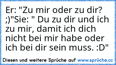 Er: "Zu mir oder zu dir? ;)"
Sie: " Du zu dir und ich zu mir, damit ich dich nicht bei mir habe oder ich bei dir sein muss. :D"