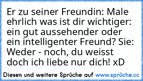 Er zu seiner Freundin: Male ehrlich was ist dir wichtiger: ein gut aussehender oder ein intelligenter Freund? Sie: Weder - noch, du weisst doch ich liebe nur dich! xD