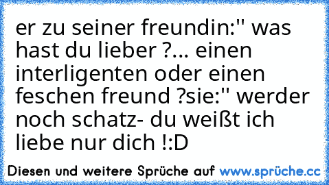 er zu seiner freundin:'' was hast du lieber ?... einen interligenten oder einen feschen freund ?
sie:'' werder noch schatz- du weißt ich liebe nur dich !
:D