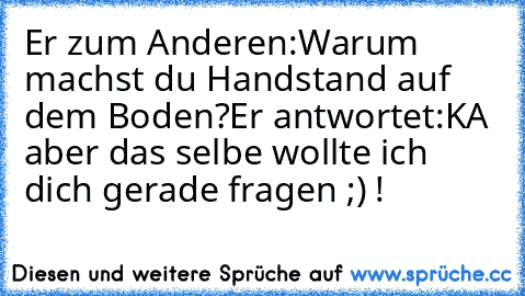 Er zum Anderen:Warum machst du Handstand auf dem Boden?
Er antwortet:KA aber das selbe wollte ich dich gerade fragen ;) !