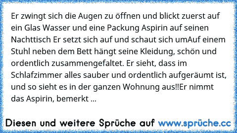 Er zwingt sich die Augen zu öffnen und blickt zuerst auf ein Glas Wasser und eine Packung Aspirin auf seinen Nachttisch… Er setzt sich auf und schaut sich um…
Auf einem Stuhl neben dem Bett hängt seine Kleidung, schön und ordentlich zusammengefaltet. Er sieht, dass im Schlafzimmer alles sauber und ordentlich aufgeräumt ist, und so sieht es in der ganzen Wohnung aus!!
Er nimmt das Aspirin, bemerkt ...