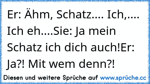 Er: Ähm, Schatz.... Ich,.... Ich eh....
Sie: Ja mein Schatz ich dich auch!
Er: Ja?! Mit wem denn?!