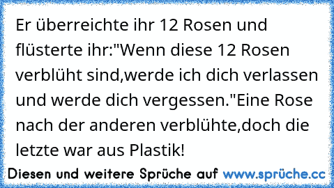 Er überreichte ihr 12 Rosen und flüsterte ihr:
"Wenn diese 12 Rosen verblüht sind,werde ich dich verlassen und werde dich vergessen."
Eine Rose nach der anderen verblühte,
doch die letzte war aus Plastik! ♥