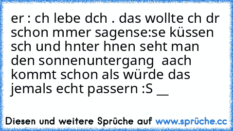 er : ıch lıebe dıch . das wollte ıch dır schon ımmer sagen
sıe:♥
sıe küssen sıch und hınter ıhnen sıeht man den sonnenuntergang ♥ 
aach kommt schon als würde das jemals echt passıern :S __