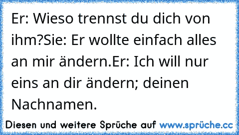 Er: ‘Wieso trennst du dich von ihm?’
Sie: ‘Er wollte einfach alles an mir ändern.’
Er: ‘Ich will nur ein’s an dir ändern; deinen Nachnamen.’
♥