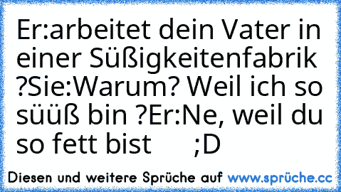 Er:arbeitet dein Vater in einer Süßigkeitenfabrik ?
Sie:Warum? Weil ich so süüß bin ?
Er:Ne, weil du so fett bist      ;D