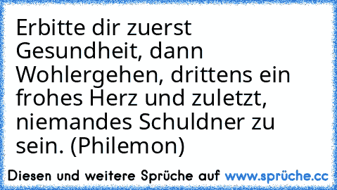 Erbitte dir zuerst Gesundheit, dann Wohlergehen, drittens ein frohes Herz und zuletzt, niemandes Schuldner zu sein. (Philemon)