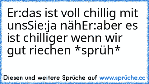 Er:das ist voll chillig mit uns
Sie:ja näh
Er:aber es ist chilliger wenn wir gut riechen *sprüh*