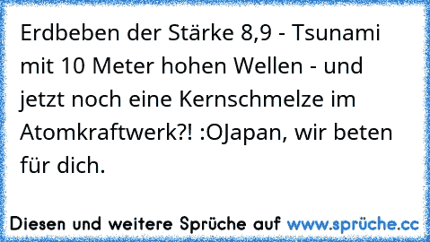 Erdbeben der Stärke 8,9 - Tsunami mit 10 Meter hohen Wellen - und jetzt noch eine Kernschmelze im Atomkraftwerk?! :O
Japan, wir beten für dich.