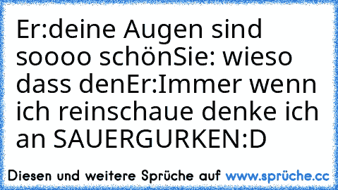 Er:deine Augen sind soooo schön
Sie: wieso dass den
Er:Immer wenn ich reinschaue denke ich an SAUERGURKEN
:D