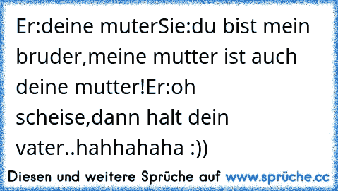 Er:deine muter
Sie:du bist mein bruder,meine mutter ist auch deine mutter!
Er:oh scheise,dann halt dein vater..
hahhahaha :))