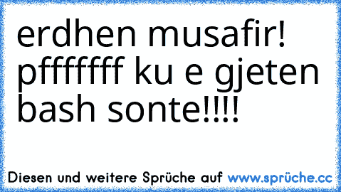 erdhen musafir! pfffffff ku e gjeten bash sonte!!!!