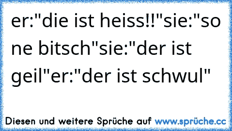 er:"die ist heiss!!"
sie:"so ne bitsch"
sie:"der ist geil"
er:"der ist schwul"