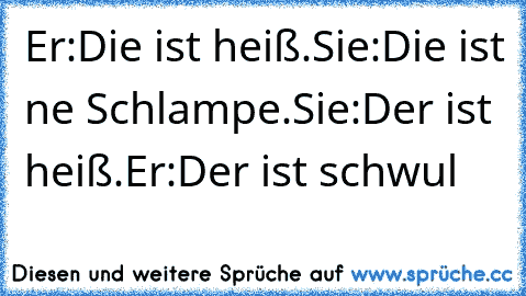 Er:Die ist heiß.Sie:Die ist ne Schlampe.
Sie:Der ist heiß.Er:Der ist schwul